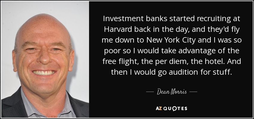 Investment banks started recruiting at Harvard back in the day, and they'd fly me down to New York City and I was so poor so I would take advantage of the free flight, the per diem, the hotel. And then I would go audition for stuff. - Dean Norris