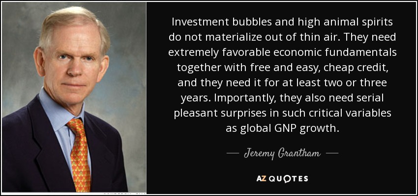 Investment bubbles and high animal spirits do not materialize out of thin air. They need extremely favorable economic fundamentals together with free and easy, cheap credit, and they need it for at least two or three years. Importantly, they also need serial pleasant surprises in such critical variables as global GNP growth. - Jeremy Grantham