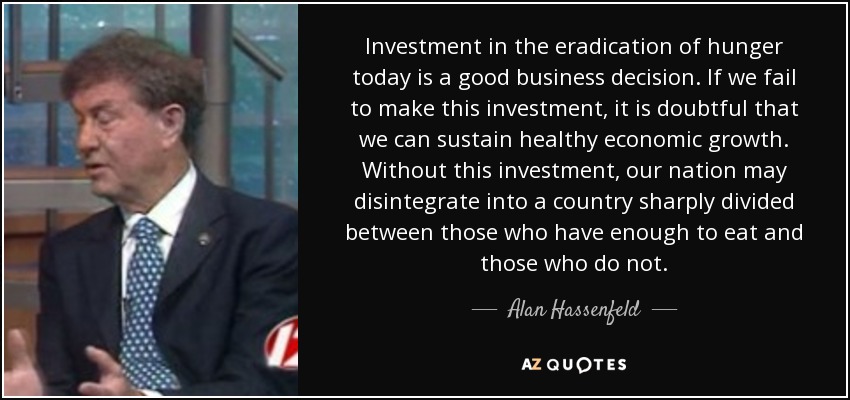 Investment in the eradication of hunger today is a good business decision. If we fail to make this investment, it is doubtful that we can sustain healthy economic growth. Without this investment, our nation may disintegrate into a country sharply divided between those who have enough to eat and those who do not. - Alan Hassenfeld