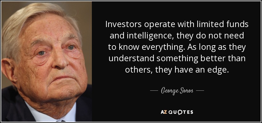 Investors operate with limited funds and intelligence, they do not need to know everything. As long as they understand something better than others, they have an edge. - George Soros