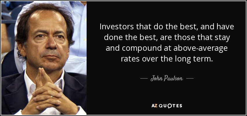 Investors that do the best, and have done the best, are those that stay and compound at above-average rates over the long term. - John Paulson