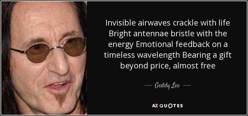 Invisible airwaves crackle with life Bright antennae bristle with the energy Emotional feedback on a timeless wavelength Bearing a gift beyond price, almost free - Geddy Lee