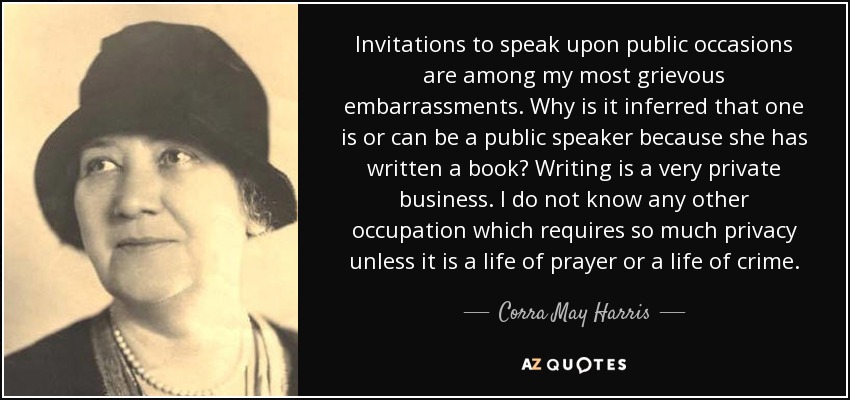 Invitations to speak upon public occasions are among my most grievous embarrassments. Why is it inferred that one is or can be a public speaker because she has written a book? Writing is a very private business. I do not know any other occupation which requires so much privacy unless it is a life of prayer or a life of crime. - Corra May Harris