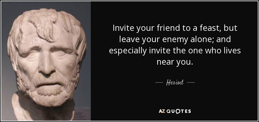 Invite your friend to a feast, but leave your enemy alone; and especially invite the one who lives near you. - Hesiod