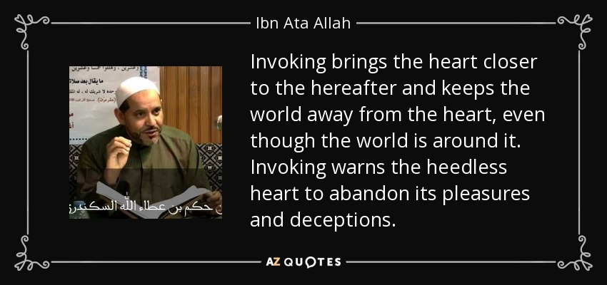 Invoking brings the heart closer to the hereafter and keeps the world away from the heart, even though the world is around it. Invoking warns the heedless heart to abandon its pleasures and deceptions. - Ibn Ata Allah