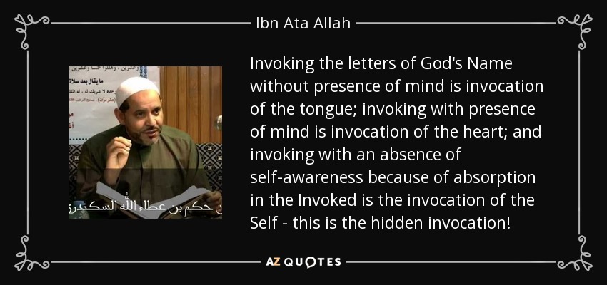 Invoking the letters of God's Name without presence of mind is invocation of the tongue; invoking with presence of mind is invocation of the heart; and invoking with an absence of self-awareness because of absorption in the Invoked is the invocation of the Self - this is the hidden invocation! - Ibn Ata Allah