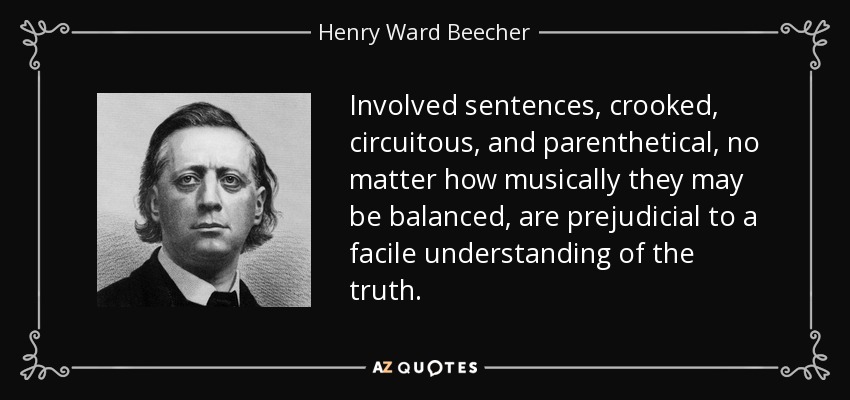 Involved sentences, crooked, circuitous, and parenthetical, no matter how musically they may be balanced, are prejudicial to a facile understanding of the truth. - Henry Ward Beecher