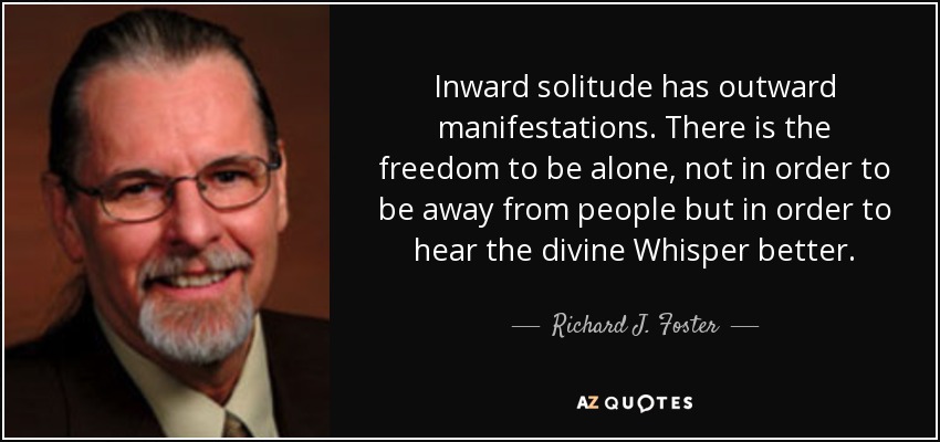 Inward solitude has outward manifestations. There is the freedom to be alone, not in order to be away from people but in order to hear the divine Whisper better. - Richard J. Foster