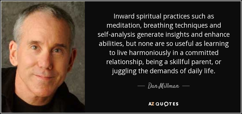 Inward spiritual practices such as meditation, breathing techniques and self-analysis generate insights and enhance abilities, but none are so useful as learning to live harmoniously in a committed relationship, being a skillful parent, or juggling the demands of daily life. - Dan Millman