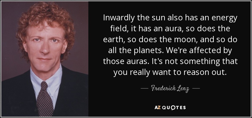 Inwardly the sun also has an energy field, it has an aura, so does the earth, so does the moon, and so do all the planets. We're affected by those auras. It's not something that you really want to reason out. - Frederick Lenz