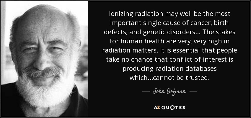 Ionizing radiation may well be the most important single cause of cancer, birth defects, and genetic disorders... The stakes for human health are very, very high in radiation matters. It is essential that people take no chance that conflict-of-interest is producing radiation databases which...cannot be trusted. - John Gofman