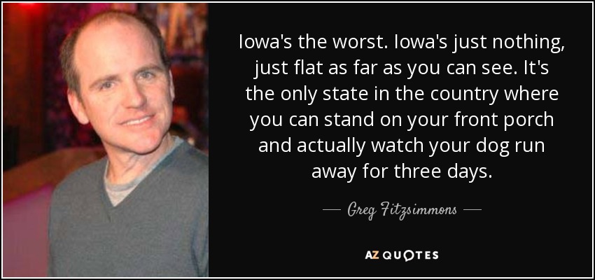 Iowa's the worst. Iowa's just nothing, just flat as far as you can see. It's the only state in the country where you can stand on your front porch and actually watch your dog run away for three days. - Greg Fitzsimmons