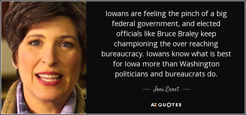 Iowans are feeling the pinch of a big federal government, and elected officials like Bruce Braley keep championing the over reaching bureaucracy. Iowans know what is best for Iowa more than Washington politicians and bureaucrats do. - Joni Ernst