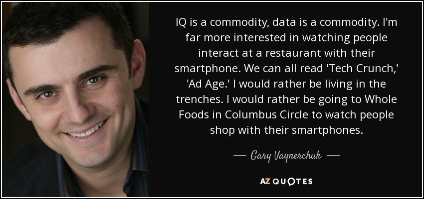 IQ is a commodity, data is a commodity. I'm far more interested in watching people interact at a restaurant with their smartphone. We can all read 'Tech Crunch,' 'Ad Age.' I would rather be living in the trenches. I would rather be going to Whole Foods in Columbus Circle to watch people shop with their smartphones. - Gary Vaynerchuk