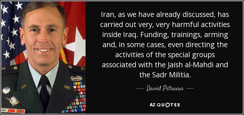 Iran, as we have already discussed, has carried out very, very harmful activities inside Iraq. Funding, trainings, arming and, in some cases, even directing the activities of the special groups associated with the Jaish al-Mahdi and the Sadr Militia. - David Petraeus