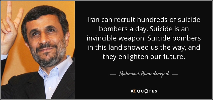 Iran can recruit hundreds of suicide bombers a day. Suicide is an invincible weapon. Suicide bombers in this land showed us the way, and they enlighten our future. - Mahmoud Ahmadinejad
