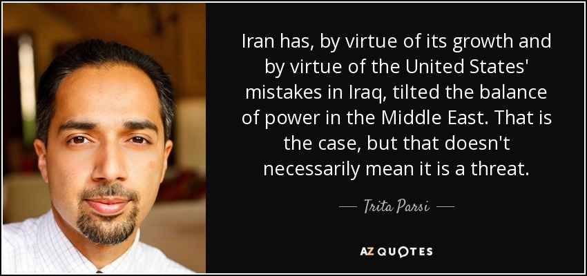 Iran has, by virtue of its growth and by virtue of the United States' mistakes in Iraq, tilted the balance of power in the Middle East. That is the case, but that doesn't necessarily mean it is a threat. - Trita Parsi