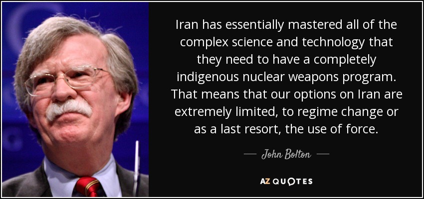 Iran has essentially mastered all of the complex science and technology that they need to have a completely indigenous nuclear weapons program. That means that our options on Iran are extremely limited, to regime change or as a last resort, the use of force. - John Bolton