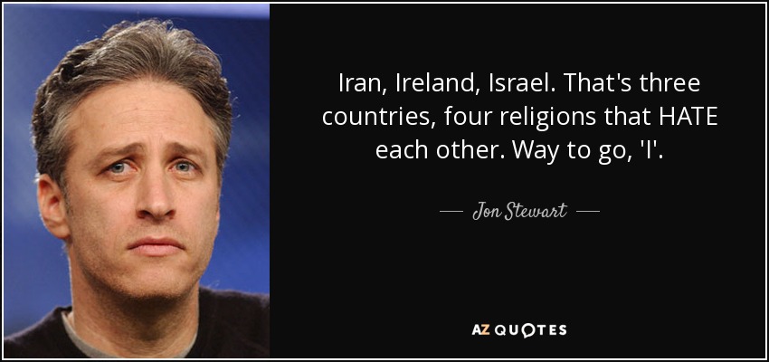 Iran, Ireland, Israel. That's three countries, four religions that HATE each other. Way to go, 'I'. - Jon Stewart