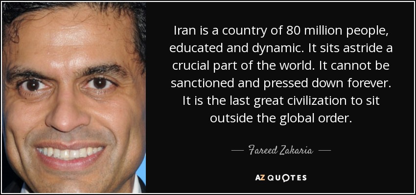 Iran is a country of 80 million people, educated and dynamic. It sits astride a crucial part of the world. It cannot be sanctioned and pressed down forever. It is the last great civilization to sit outside the global order. - Fareed Zakaria