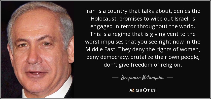Iran is a country that talks about, denies the Holocaust, promises to wipe out Israel, is engaged in terror throughout the world. This is a regime that is giving vent to the worst impulses that you see right now in the Middle East. They deny the rights of women, deny democracy, brutalize their own people, don't give freedom of religion. - Benjamin Netanyahu