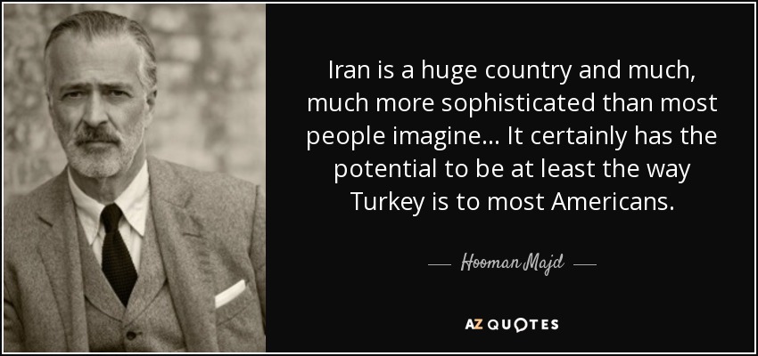 Iran is a huge country and much, much more sophisticated than most people imagine... It certainly has the potential to be at least the way Turkey is to most Americans. - Hooman Majd
