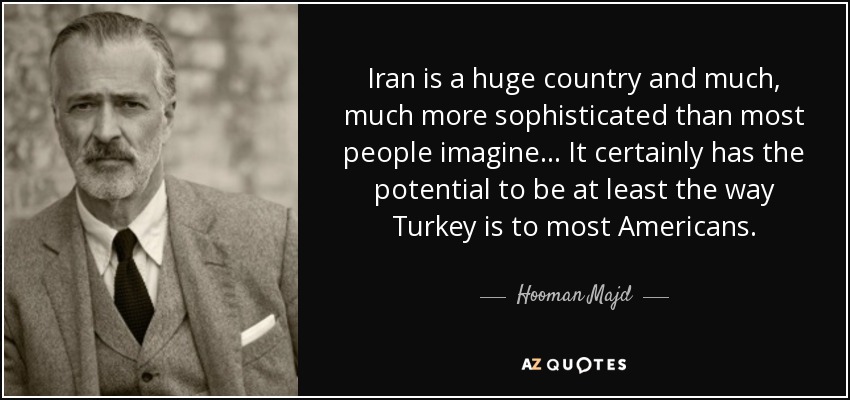 Iran is a huge country and much, much more sophisticated than most people imagine... It certainly has the potential to be at least the way Turkey is to most Americans. - Hooman Majd