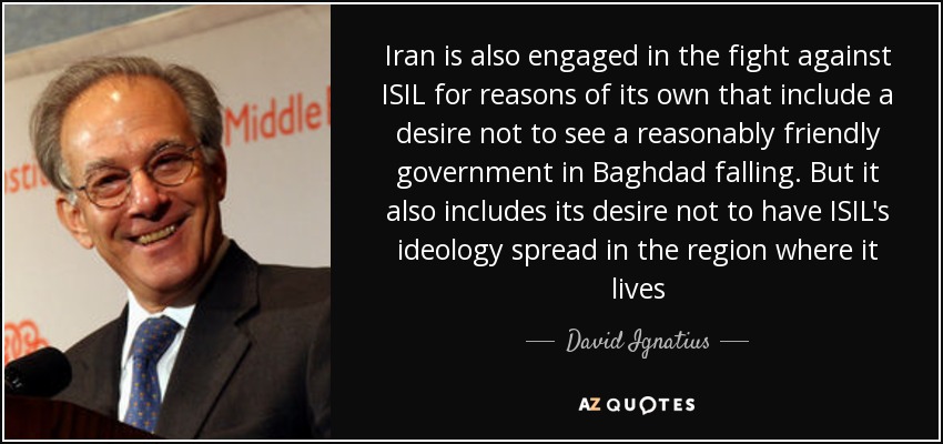 Iran is also engaged in the fight against ISIL for reasons of its own that include a desire not to see a reasonably friendly government in Baghdad falling. But it also includes its desire not to have ISIL's ideology spread in the region where it lives - David Ignatius