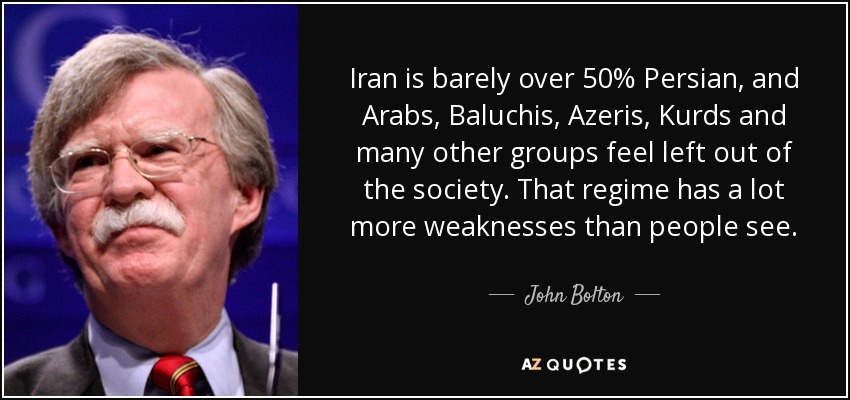 Iran is barely over 50% Persian, and Arabs, Baluchis, Azeris, Kurds and many other groups feel left out of the society. That regime has a lot more weaknesses than people see. - John Bolton