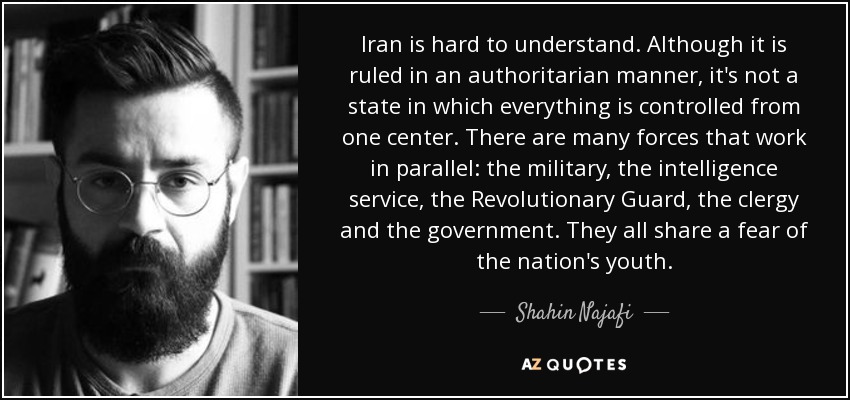 Iran is hard to understand. Although it is ruled in an authoritarian manner, it's not a state in which everything is controlled from one center. There are many forces that work in parallel: the military, the intelligence service, the Revolutionary Guard, the clergy and the government. They all share a fear of the nation's youth. - Shahin Najafi