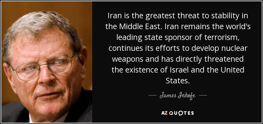 Iran is the greatest threat to stability in the Middle East. Iran remains the world's leading state sponsor of terrorism, continues its efforts to develop nuclear weapons and has directly threatened the existence of Israel and the United States. - James Inhofe