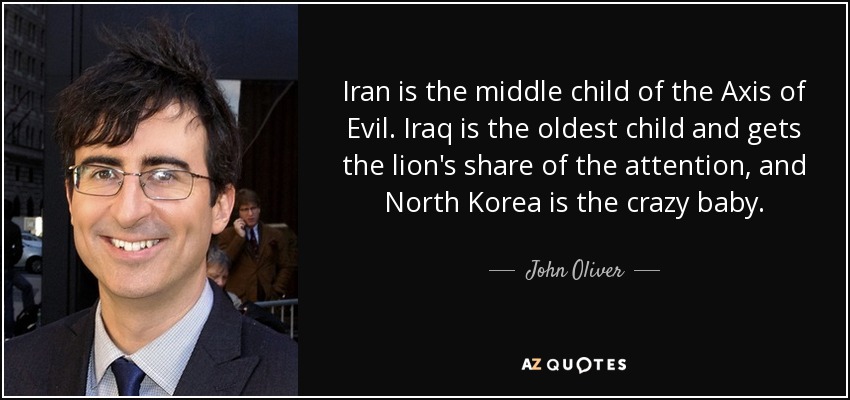 Iran is the middle child of the Axis of Evil. Iraq is the oldest child and gets the lion's share of the attention, and North Korea is the crazy baby. - John Oliver