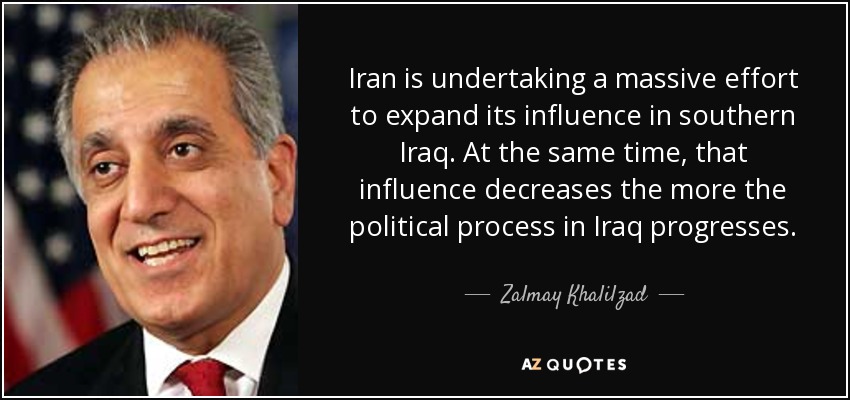 Iran is undertaking a massive effort to expand its influence in southern Iraq. At the same time, that influence decreases the more the political process in Iraq progresses. - Zalmay Khalilzad
