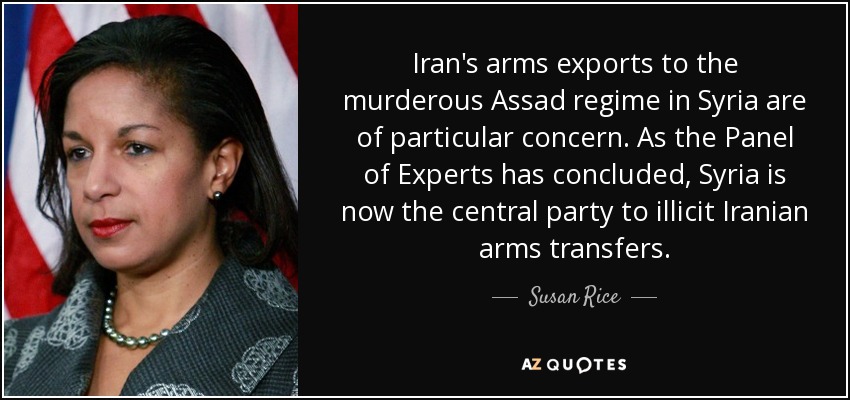 Iran's arms exports to the murderous Assad regime in Syria are of particular concern. As the Panel of Experts has concluded, Syria is now the central party to illicit Iranian arms transfers. - Susan Rice