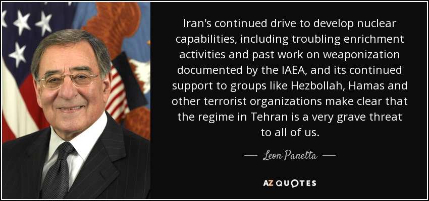 Iran's continued drive to develop nuclear capabilities, including troubling enrichment activities and past work on weaponization documented by the IAEA, and its continued support to groups like Hezbollah, Hamas and other terrorist organizations make clear that the regime in Tehran is a very grave threat to all of us. - Leon Panetta