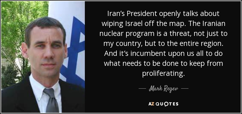 Iran’s President openly talks about wiping Israel off the map. The Iranian nuclear program is a threat, not just to my country, but to the entire region. And it’s incumbent upon us all to do what needs to be done to keep from proliferating. - Mark Regev