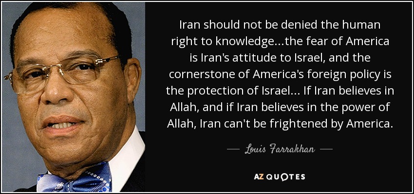 Iran should not be denied the human right to knowledge...the fear of America is Iran's attitude to Israel, and the cornerstone of America's foreign policy is the protection of Israel... If Iran believes in Allah, and if Iran believes in the power of Allah, Iran can't be frightened by America. - Louis Farrakhan