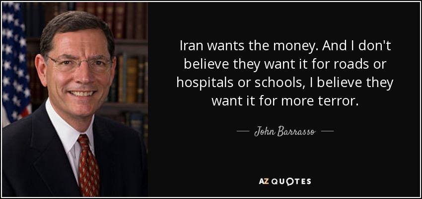 Iran wants the money. And I don't believe they want it for roads or hospitals or schools, I believe they want it for more terror. - John Barrasso