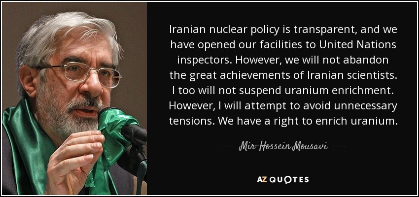 Iranian nuclear policy is transparent, and we have opened our facilities to United Nations inspectors. However, we will not abandon the great achievements of Iranian scientists. I too will not suspend uranium enrichment. However, I will attempt to avoid unnecessary tensions. We have a right to enrich uranium. - Mir-Hossein Mousavi