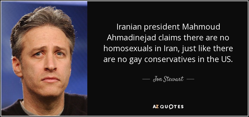 Iranian president Mahmoud Ahmadinejad claims there are no homosexuals in Iran, just like there are no gay conservatives in the US. - Jon Stewart