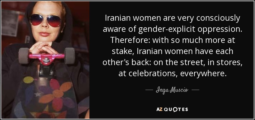 Iranian women are very consciously aware of gender-explicit oppression. Therefore: with so much more at stake, Iranian women have each other's back: on the street, in stores, at celebrations, everywhere. - Inga Muscio
