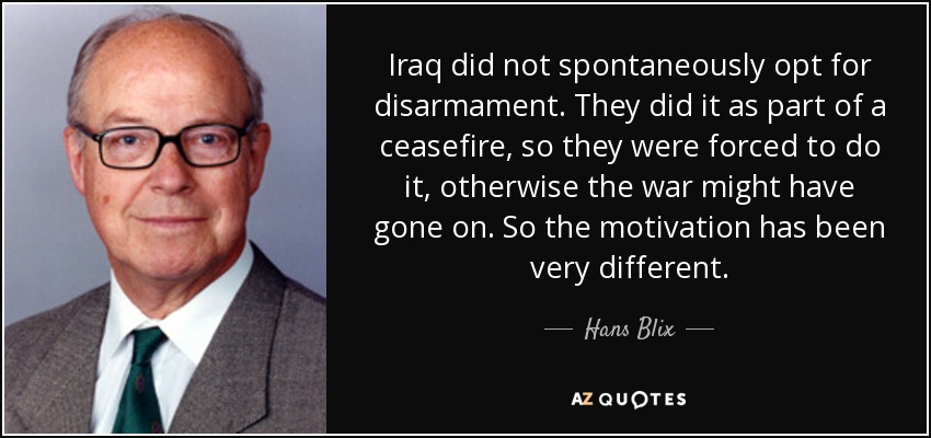 Iraq did not spontaneously opt for disarmament. They did it as part of a ceasefire, so they were forced to do it, otherwise the war might have gone on. So the motivation has been very different. - Hans Blix