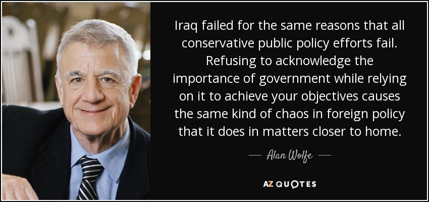 Iraq failed for the same reasons that all conservative public policy efforts fail. Refusing to acknowledge the importance of government while relying on it to achieve your objectives causes the same kind of chaos in foreign policy that it does in matters closer to home. - Alan Wolfe
