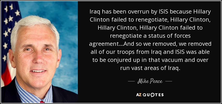 Iraq has been overrun by ISIS because Hillary Clinton failed to renegotiate, Hillary Clinton, Hillary Clinton, Hillary Clinton failed to renegotiate a status of forces agreement...And so we removed, we removed all of our troops from Iraq and ISIS was able to be conjured up in that vacuum and over run vast areas of Iraq. - Mike Pence