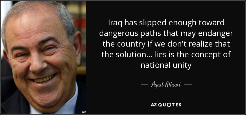 Iraq has slipped enough toward dangerous paths that may endanger the country if we don't realize that the solution ... lies is the concept of national unity - Ayad Allawi