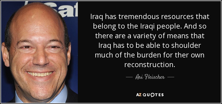 Iraq has tremendous resources that belong to the Iraqi people. And so there are a variety of means that Iraq has to be able to shoulder much of the burden for ther own reconstruction. - Ari Fleischer