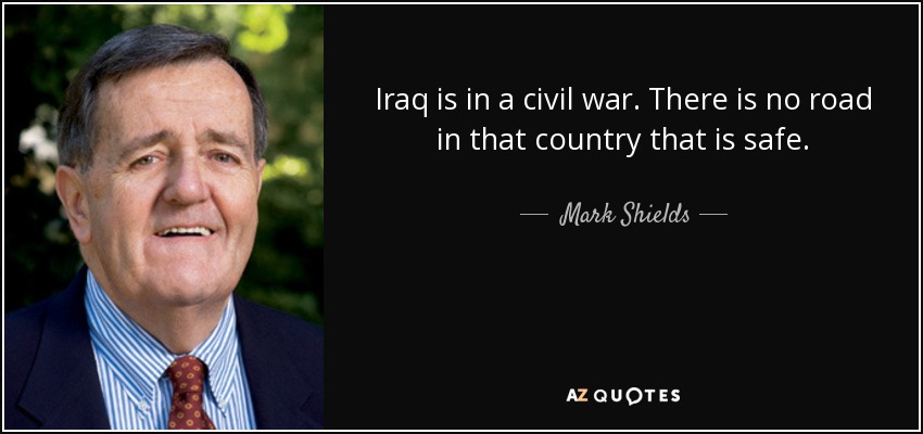 Iraq is in a civil war. There is no road in that country that is safe. - Mark Shields