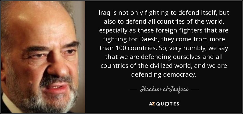 Iraq is not only fighting to defend itself, but also to defend all countries of the world, especially as these foreign fighters that are fighting for Daesh, they come from more than 100 countries. So, very humbly, we say that we are defending ourselves and all countries of the civilized world, and we are defending democracy. - Ibrahim al-Jaafari