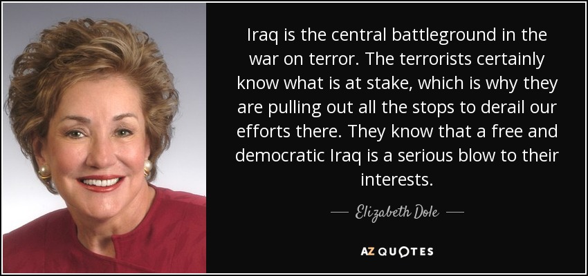 Iraq is the central battleground in the war on terror. The terrorists certainly know what is at stake, which is why they are pulling out all the stops to derail our efforts there. They know that a free and democratic Iraq is a serious blow to their interests. - Elizabeth Dole