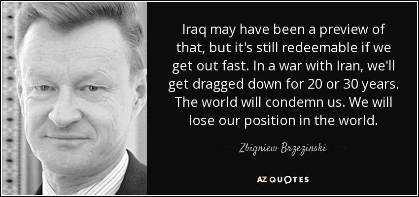 Iraq may have been a preview of that, but it's still redeemable if we get out fast. In a war with Iran, we'll get dragged down for 20 or 30 years. The world will condemn us. We will lose our position in the world. - Zbigniew Brzezinski